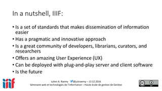 Julien A. Raemy @julsraemy – 13.12.2016
Séminaire web et technologies de l’information – Haute école de gestion de Genève
In a nutshell, IIIF:
• Is a set of standards that makes dissemination of information
easier
• Has a pragmatic and innovative approach
• Is a great community of developers, librarians, curators, and
researchers
• Offers an amazing User Experience (UX)
• Can be deployed with plug-and-play server and client software
• Is the future
 