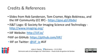 Julien A. Raemy @julsraemy – 13.12.2016
Séminaire web et technologies de l’information – Haute école de gestion de Genève
Credits & References
• Slides from Rob Sanderson, Tom Cramer, Régis Bobineau, and
the IIIF Community (CC BY) - https://goo.gl/cXbdxJ
• IS&T Logo: © Society for Imaging Science and Technology -
http://www.imaging.org/
• IIIF Website: http://iiif.io/
IIIF on GitHub: https://github.com/IIIF/
IIIF on Twitter: @iiif_io #iiif
 