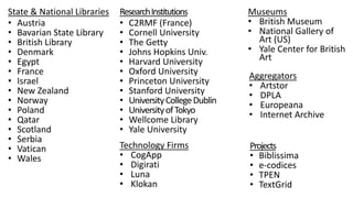 State & National Libraries
• Austria
• Bavarian State Library
• British Library
• Denmark
• Egypt
• France
• Israel
• New Zealand
• Norway
• Poland
• Qatar
• Scotland
• Serbia
• Vatican
• Wales
ResearchInstitutions
• C2RMF (France)
• Cornell University
• The Getty
• Johns Hopkins Univ.
• Harvard University
• Oxford University
• Princeton University
• Stanford University
• UniversityCollegeDublin
• UniversityofTokyo
• Wellcome Library
• Yale University
Projects
• Biblissima
• e-codices
• TPEN
• TextGrid
Aggregators
• Artstor
• DPLA
• Europeana
• Internet Archive
Museums
• British Museum
• National Gallery of
Art (US)
• Yale Center for British
Art
Technology Firms
• CogApp
• Digirati
• Luna
• Klokan
 