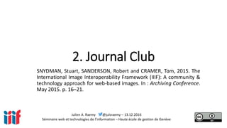 Julien A. Raemy @julsraemy – 13.12.2016
Séminaire web et technologies de l’information – Haute école de gestion de Genève
2. Journal Club
SNYDMAN, Stuart, SANDERSON, Robert and CRAMER, Tom, 2015. The
International Image Interoperability Framework (IIIF): A community &
technology approach for web-based images. In : Archiving Conference.
May 2015. p. 16–21.
 