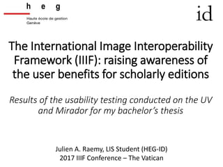 The International Image Interoperability
Framework (IIIF): raising awareness of
the user benefits for scholarly editions
Results of the usability testing conducted on the UV
and Mirador for my bachelor’s thesis
Julien A. Raemy, LIS Student (HEG-ID)
2017 IIIF Conference – The Vatican
 