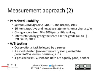 Measurement approach (2)
• Perceived usability
• System Usability Scale (SUS) – John Brooke, 1986
• 10 items (positive and negative statements) on a Likert scale
• Giving a score from 0 to 100 (percentile ranking)
• Interpretation by giving the score a letter-grade (A+ to F) –
Jeff Sauro, 2011
• A/B testing
• Observational task followed by a survey
• 7 aspects tested (size and choice of icons, metadata
presentation, overall aesthetic, etc.)
• 4 possibilities: UV, Mirador, Both are equally good, neither
Julien A. Raemy @julsraemy
2017 IIIF Conference – The Vatican
 