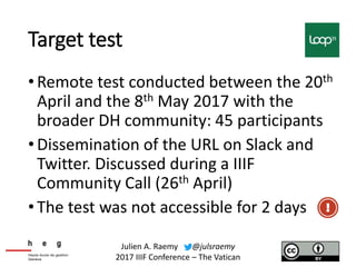 Target test
•Remote test conducted between the 20th
April and the 8th May 2017 with the
broader DH community: 45 participants
•Dissemination of the URL on Slack and
Twitter. Discussed during a IIIF
Community Call (26th April)
•The test was not accessible for 2 days
Julien A. Raemy @julsraemy
2017 IIIF Conference – The Vatican
 