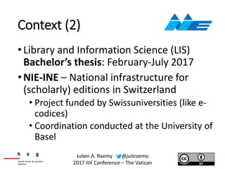 Context (2)
•Library and Information Science (LIS)
Bachelor’s thesis: February-July 2017
•NIE-INE – National infrastructure for
(scholarly) editions in Switzerland
• Project funded by Swissuniversities (like e-
codices)
• Coordination conducted at the University of
Basel
Julien A. Raemy @julsraemy
2017 IIIF Conference – The Vatican
 
