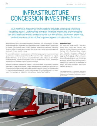 22 S N C - L AVA L I N    2 0 1 3 A N N U A L R E P O R T
INFRASTRUCTURE
CONCESSION INVESTMENTS
Our extensive experience in developing projects, arranging financing,
investing equity, undertaking complex financial modelling and managing
our existing investments complements our world-class technical expertise,
and allows us to do what few engineering and construction firms can.
Our longstanding equity participation in infrastructure assets, such as Highway 407 in Ontario
and AltaLink in Alberta, has allowed us to play a dynamic role in shaping Canada’s public-private
partnership (P3) sector into one of the best regulated and attractive markets of its kind. Our
ownership stakes in these projects have also given us the insight needed to consistently provide
clients with the best value for money.
We can combine our client-focused approach with the Company’s engineering, construction and
operations and maintenance capabilities to offer innovative end-to-end solutions for projects.
Whether the need is for an advanced mass transit system, urban highway or ultra-efficient
healthcare facility, our collective expertise takes risk off the client’s balance sheet for the
project life cycle and places it where it is best controlled.
Our team also actively manages SNC‑Lavalin’s multi-billion-dollar Infrastructure Concession
Investment (ICI) portfolio to increase its value while generating solid earnings over time. Once
these investments have reached maturity and delivered maximum value to the corporation and
its stakeholders, we seek ways of creating additional value. An excellent example is the recent
sale of the majority of our stake in the Astoria II power plant in New York City.
Featured Projects
Our consortium is carrying out a long-term
design, build, finance and maintain man‑
date for an essential eastern extension of
Highway 407 in Toronto, a strong endorse‑
ment of our role in developing and operating
the existing Highway 407 Express Toll Route
(ETR). Together, 407 ETR and the new eastern
extension of the Highway will provide 138
kilometres of state-of-the-art transportation
infrastructure to facilitate the movement of
people and goods throughout and around
Canada's largest city.
The Confederation Line is a sustainable rapid transit
system that will help relieve traffic congestion in Ottawa.
Our partnership is providing an end-to-end P3 solution
for the project.
 