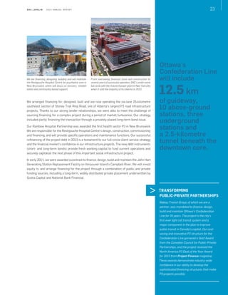 S N C - L AVA L I N    2 0 1 3 A N N U A L R E P O R T 23
We are financing, designing, building and will maintain
the Restigouche Hospital Centre for psychiatric care in
New Brunswick, which will focus on recovery, rehabili-
tation and community-based support.
From overseeing financial close and construction to
several years of successful operation, SNC‑Lavalin came
full circle with the Astoria II power plant in New York City
when it sold the majority of its interest in 2013.
TRANSFORMING
PUBLIC-PRIVATE PARTNERSHIPS
Rideau Transit Group, of which we are a
partner, was mandated to finance, design,
build and maintain Ottawa's Confederation
Line for 35 years. The project is the city's
first‑ever light rail transit system and a
major component in the plan to improve
public transit in Canada's capital. Our cost-
saving and innovative P3 structure for the
Confederation Line garnered a Gold Award
from the Canadian Council for Public-Private
Partnerships, and the project received the
North America P3 Deal of the Year Award
for 2013 from Project Finance magazine.
These awards demonstrate industry-wide
confidence in our ability to develop the
sophisticated financing structures that make
P3 projects possible.
We arranged financing for, designed, built and are now operating the six-lane 25-kilometre
southeast section of Stoney Trail Ring Road, one of Alberta’s largest P3 road infrastructure
projects. Thanks to our strong lender relationships, we were able to meet the challenge of
sourcing financing for a complex project during a period of market turbulence. Our strategy
included partly financing the transaction through a privately placed long-term bond issue.
Our Rainbow Hospital Partnership was awarded the first health sector P3 in New Brunswick.
We are responsible for the Restigouche Hospital Centre’s design, construction, commissioning
and financing, and will provide specific operations and maintenance functions. Our successful
refinancing of the project debt in 2013 is a testament to our full-circle client service strategy
and the financial market’s confidence in our infrastructure projects. The new debt instruments
(short- and long-term bonds) provide fresh working capital to fund current operations and
securely capitalize the next phase of this important social infrastructure project.
In early 2014, we were awarded a contract to finance, design, build and maintain the John Hart
Generating Station Replacement Facility on Vancouver Island’s Campbell River. We will invest
equity in, and arrange financing for the project through a combination of public and private
funding sources, including a long-term, widely distributed private placement underwritten by
Scotia Capital and National Bank Financial.
Ottawa's
Confederation Line
will include
12.5 km
of guideway,
10 above-ground
stations, three
underground
stations and
a 2.5-kilometre
tunnel beneath the
downtown core.
 