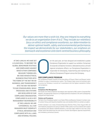 35S N C - L AVA L I N    2 0 1 3 A N N U A L R E P O R T
AT SNC‑LAVALIN, WE HAVE SET
A CLEAR GOAL: TO BECOME THE
GLOBAL BENCHMARK IN ETHICS
AND COMPLIANCE AGAINST
WHICH OTHER COMPANIES
MEASURE THEMSELVES.
WE HAVE WOVEN ETHICAL
BUSINESS PRACTICES INTO
THE FABRIC OF THE WAY WE DO
BUSINESS, AND TRANSPARENCY
INTO THE WAY WE REPORT
TO OUR STAKEHOLDERS. WHILE
PROCESSES AND SYSTEMS
ARE DEVELOPED BY OUR
COMPLIANCE ORGANIZATION,
COMPLIANCE IS ALSO A KEY
MANAGEMENT RESPONSIBILITY
AT SNC‑LAVALIN. WE ARE
CATEGORICAL: ALL OUR
MANAGERS MUST EXEMPLIFY
ETHICAL BEHAVIOUR AND
COMPLIANCE WITH ALL LAWS
AND INTERNAL POLICIES.
ver the past year, we have designed and established a global
Compliance Organization to support our ambition. Comprised
of corporate compliance functions, dedicated business unit and
regional compliance officers, our Compliance Organization is
responsible for developing, implementing and maintaining an
effective Compliance Program across the Company.
OUR COMPLIANCE PROGRAM
Our Compliance Program consists of the three pillars of Prevent, Detect and Respond, which
combine to create a comprehensive system. The Program helps ensure all business activ‑
ity across our Company is carried out in accordance with the highest standards of ethics
and compliance.
PREVENT
Compliance Risk Management
The results of an initial compliance risk analysis were reported to SNC-Lavalin's Corporate Risk
Register, and appropriate measures to mitigate potential compliance risks were subsequently
designed and implemented.
Policies and Procedures
The heart of our Compliance system is our Code of Ethics and Business Conduct. It contains rules
of conduct that go well beyond competition laws and standard efforts to combat corruption.
Another example is our newly introduced Business Partners Policy. Since August 2013, all
intermediaries proposed to be acting on behalf of SNC‑Lavalin must be screened with respect
to compliance risks. Based on defined indicators, a risk class (high, medium or low risk) is esta­
blished, which then determines the next course of action (due diligence, approval requirements
and mandatory contractual clauses).
Our values are more than a wish list, they are integral to everything
we do as an organization from A to Z. They include our relentless
focus on ethics and compliance excellence, our determination to
deliver optimal health, safety and environmental performance,
the respect we demonstrate for our stakeholders, our emphasis on
teamwork and excellence and client-centred business philosophy.
O
 