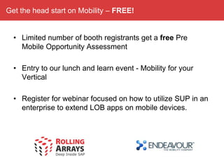 Get the head start on Mobility – FREE!


  • Limited number of booth registrants get a free Pre
    Mobile Opportunity Assessment

  • Entry to our lunch and learn event - Mobility for your
    Vertical

  • Register for webinar focused on how to utilize SUP in an
    enterprise to extend LOB apps on mobile devices.
 