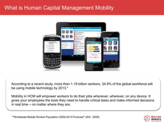 What is Human Capital Management Mobility




  According to a recent study, more than 1.19 billion workers, 34.9% of the global workforce will
  be using mobile technology by 2013.*

  Mobility in HCM will empower workers to do their jobs whenever, wherever, on any device. It
  gives your employees the tools they need to handle critical tasks and make informed decisions
  in real time – no matter where they are.


  *"Worldwide Mobile Worker Population 2009-2013 Forecast" (IDC, 2009)
 