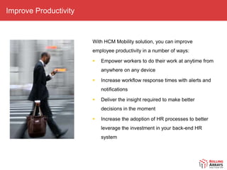 Improve Productivity


                       With HCM Mobility solution, you can improve
                       employee productivity in a number of ways:

                          Empower workers to do their work at anytime from
                           anywhere on any device

                          Increase workflow response times with alerts and
                           notifications

                          Deliver the insight required to make better
                           decisions in the moment

                          Increase the adoption of HR processes to better
                           leverage the investment in your back-end HR
                           system
 