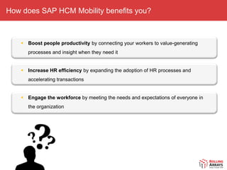 How does SAP HCM Mobility benefits you?



     Boost people productivity by connecting your workers to value-generating
      processes and insight when they need it


     Increase HR efficiency by expanding the adoption of HR processes and
      accelerating transactions


     Engage the workforce by meeting the needs and expectations of everyone in
      the organization
 