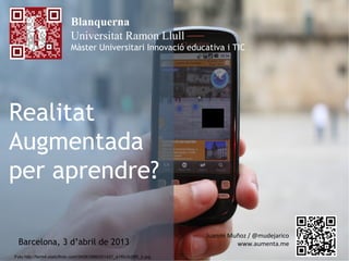 Blanquerna
                           Universitat Ramon Llull
                           Màster Universitari Innovació educativa i TIC




Realitat
Augmentada
per aprendre?

                                                                      Juanmi Muñoz / @mudejarico
  Barcelona, 3 d’abril de 2013                                                 www.aumenta.me
Foto http://farm4.staticflickr.com/3458/3986301421_e1f0c3c085_b.jpg
 