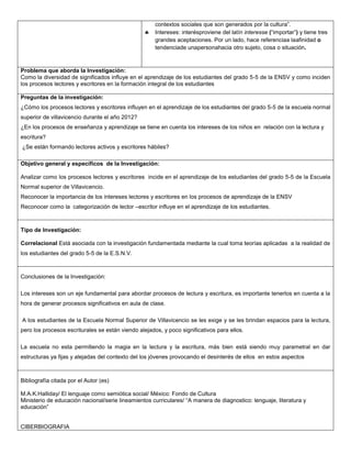 contextos sociales que son generados por la cultura”.
                                                      Intereses: interésproviene del latín interesse (“importar”) y tiene tres
                                                      grandes aceptaciones. Por un lado, hace referenciaa laafinidad o
                                                      tendenciade unapersonahacia otro sujeto, cosa o situación.



Problema que aborda la Investigación:
Como la diversidad de significados influye en el aprendizaje de los estudiantes del grado 5-5 de la ENSV y como inciden
los procesos lectores y escritores en la formación integral de los estudiantes

Preguntas de la investigación:
¿Cómo los procesos lectores y escritores influyen en el aprendizaje de los estudiantes del grado 5-5 de la escuela normal
superior de villavicencio durante el año 2012?
¿En los procesos de enseñanza y aprendizaje se tiene en cuenta los intereses de los niños en relación con la lectura y
escritura?
¿Se están formando lectores activos y escritores hábiles?

Objetivo general y específicos de la Investigación:

Analizar como los procesos lectores y escritores incide en el aprendizaje de los estudiantes del grado 5-5 de la Escuela
Normal superior de Villavicencio.
Reconocer la importancia de los intereses lectores y escritores en los procesos de aprendizaje de la ENSV
Reconocer como la categorización de lector –escritor influye en el aprendizaje de los estudiantes.



Tipo de Investigación:

Correlacional Está asociada con la investigación fundamentada mediante la cual toma teorías aplicadas a la realidad de
los estudiantes del grado 5-5 de la E.S.N.V.



Conclusiones de la Investigación:

Los intereses son un eje fundamental para abordar procesos de lectura y escritura, es importante tenerlos en cuenta a la
hora de generar procesos significativos en aula de clase.

A los estudiantes de la Escuela Normal Superior de Villavicencio se les exige y se les brindan espacios para la lectura,
pero los procesos escriturales se están viendo alejados, y poco significativos para ellos.

La escuela no esta permitiendo la magia en la lectura y la escritura, más bien está siendo muy parametral en dar
estructuras ya fijas y alejadas del contexto del los jóvenes provocando el desinterés de ellos en estos aspectos



Bibliografía citada por el Autor (es)

M.A.K.Halliday/ El lenguaje como semiótica social/ México: Fondo de Cultura
Ministerio de educación nacional/serie lineamientos curriculares/ “A manera de diagnostico: lenguaje, literatura y
educación”


CIBERBIOGRAFIA
 