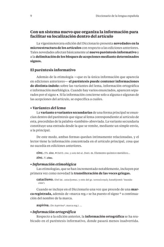 9 Diccionario de la lengua española 
Con un sistema nuevo que organiza la información para 
facilitar su localización dentro del artículo 
La vigesimotercera edición del Diccionario presenta novedades en la 
microestructura de los artículos con respecto a las ediciones anteriores. 
Tales novedades afectan básicamente al nuevo paréntesis informativo y 
a la delimitación de los bloques de acepciones mediante determinados 
signos. 
El paréntesis informativo 
Además de la etimología —que es la única información que aparecía 
en ediciones anteriores— el paréntesis puede contener informaciones 
de distinta índole: sobre las variantes del lema, información ortográfica 
e información morfológica. Cuando hay varios enunciados, aparecen sepa-rados 
por el signo ·. Si la información concierne solo a alguna o algunas de 
las acepciones del artículo, se especifica a cuáles. 
• Variantes del lema 
La variante o variantes secundarias de una forma principal se enun-cian 
dentro del paréntesis que sigue al lema correspondiente al artículo de 
esta, precedidas de la palabra «también» abreviada. La variante secundaria 
constituye una entrada desde la que se remite, mediante un simple envío, 
a la principal. 
De este modo, ambas formas quedan íntimamente relacionadas, y el 
lector tiene la información concentrada en el artículo principal, cosa que 
no sucedía en ediciones anteriores . 
cinc. (Tb. zinc. · Del fr. zinc, y este del al. Zink). m. Elemento químico metálico... 
zinc. V. cinc. 
• Información etimológica 
Las etimologías, que se han incrementado notablemente, incluyen por 
primera vez como novedad la transliteración de las voces griegas . 
cataclismo. (Del lat. cataclysmus, y este del gr. κατακλυσμός kataklysmós ‘inunda-ción’). 
Cuando se incluye en el Diccionario una voz que procede de una mar-ca 
registrada, además de «marca reg.» se ha puesto el signo ® a continua-ción 
del nombre de la marca . 
aspirina. (De Aspirina®, marca reg.). ... 
• Información ortográfica 
Respecto a la edición anterior, la información ortográfica se ha reu-bicado 
en el paréntesis informativo, donde pasará menos inadvertida. 
 