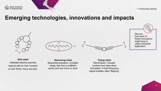 Emerging technologies, innovations and impacts
9
Soft robot
Inflatable silicone pouches
expand with air then contract
so soft ‘limbs’ move and grip.
Swimming robot
Sequential actuators ‘undulate’
wings, like how a cuttlefish
swims and can move on land.
Flying robot
Electrostatic ‘muscles’
contract and relax when
stimulated. A high-frequency
signal enables rapid ‘flapping’.
Discuss
how each of
these innovations
might have a
useful industrial
application.
1. Introducing robotics
 