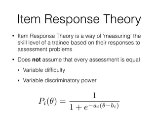 Item Response Theory
• Item Response Theory is a way of ‘measuring’ the
skill level of a trainee based on their responses to
assessment problems
• Does not assume that every assessment is equal
‣ Variable difﬁculty
‣ Variable discriminatory power
 