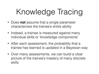 Knowledge Tracing
• Does not assume that a single parameter
characterizes the trainee’s entire ability
• Instead, a trainee is measured against many
individual skills or ‘knowledge components’
• After each assessment, the probability that a
trainee has learned is updated in a Bayesian way
• Over many assessments, we can build a clear
picture of the trainee’s mastery of many discrete
skills
 