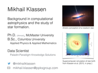 Background in computational
astrophysics and the study of
star formation.
Ph.D. (Almost), McMaster University 
B.Sc., Columbia University 
Applied Physics & Applied Mathematics
Data Scientist 
Paladin:Paradigm Knowledge Solutions
Mikhail Klassen
@mikhailklassen
mikhail.klassen@ppksgroup.com
Artist’s conception of a newborn star
Supercomputer simulation of star birth
from Klassen et al. (2015, in prep.)
 