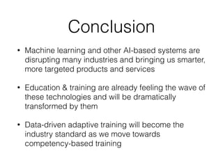 Conclusion
• Machine learning and other AI-based systems are
disrupting many industries and bringing us smarter,
more targeted products and services
• Education & training are already feeling the wave of
these technologies and will be dramatically
transformed by them
• Data-driven adaptive training will become the
industry standard as we move towards
competency-based training
 