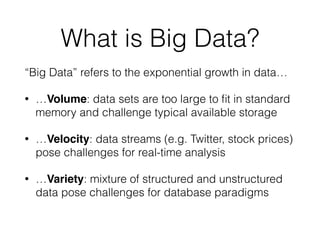 What is Big Data?
“Big Data” refers to the exponential growth in data…
• …Volume: data sets are too large to ﬁt in standard
memory and challenge typical available storage
• …Velocity: data streams (e.g. Twitter, stock prices)
pose challenges for real-time analysis
• …Variety: mixture of structured and unstructured
data pose challenges for database paradigms
 