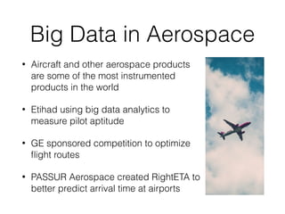 Big Data in Aerospace
• Aircraft and other aerospace products
are some of the most instrumented
products in the world
• Etihad using big data analytics to
measure pilot aptitude
• GE sponsored competition to optimize
ﬂight routes
• PASSUR Aerospace created RightETA to
better predict arrival time at airports
 
