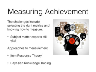 Measuring Achievement
The challenges include
selecting the right metrics and
knowing how to measure.
• Subject matter experts still
vital
Approaches to measurement
• Item Response Theory
• Bayesian Knowledge Tracing
 