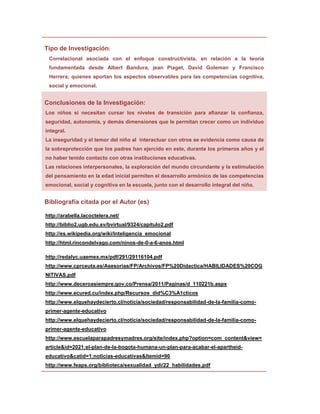 Tipo de Investigación:
 Correlacional asociada con el enfoque constructivista, en relación a la teoría
 fundamentada desde Albert Bandura, jean Piaget, David Goleman y Francisco
 Herrera; quienes aportan los aspectos observables para las competencias cognitiva,
 social y emocional.


Conclusiones de la Investigación:
Los niños si necesitan cursar los niveles de transición para afianzar la confianza,
seguridad, autonomía, y demás dimensiones que le permitan crecer como un individuo
integral.
La inseguridad y el temor del niño al interactuar con otros se evidencia como causa de
la sobreprotección que los padres han ejercido en este, durante los primeros años y el
no haber tenido contacto con otras instituciones educativas.
Las relaciones interpersonales, la exploración del mundo circundante y la estimulación
del pensamiento en la edad inicial permiten el desarrollo armónico de las competencias
emocional, social y cognitiva en la escuela, junto con el desarrollo integral del niño.


Bibliografía citada por el Autor (es)

http://arabella.lacoctelera.net/
http://biblio2.ugb.edu.sv/bvirtual/9324/capitulo2.pdf
http://es.wikipedia.org/wiki/Inteligencia_emocional
http://html.rincondelvago.com/ninos-de-0-a-6-anos.html

http://redalyc.uaemex.mx/pdf/291/29116104.pdf
http://www.cprceuta.es/Asesorias/FP/Archivos/FP%20Didactica/HABILIDADES%20COG
NITIVAS.pdf
http://www.deceroasiempre.gov.co/Prensa/2011/Paginas/d_110221b.aspx
http://www.ecured.cu/index.php/Recursos_did%C3%A1cticos
http://www.elquehaydecierto.cl/noticia/sociedad/responsabilidad-de-la-familia-como-
primer-agente-educativo
http://www.elquehaydecierto.cl/noticia/sociedad/responsabilidad-de-la-familia-como-
primer-agente-educativo
http://www.escuelaparapadresymadres.org/site/index.php?option=com_content&view=
article&id=2021:el-plan-de-la-bogota-humana-un-plan-para-acabar-el-apartheid-
educativo&catid=1:noticias-educativas&Itemid=90
http://www.feaps.org/biblioteca/sexualidad_ydi/22_habilidades.pdf
 