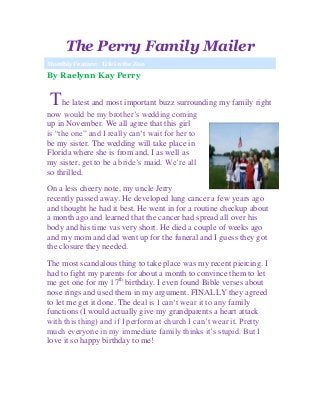 The Perry Family Mailer
Monthly Feature: Life in the Zoo
By Raelynn Kay Perry
The latest and most important buzz surrounding my family right
now would be my brother’s wedding coming
up in November. We all agree that this girl
is “the one” and I really can’t wait for her to
be my sister. The wedding will take place in
Florida where she is from and, I as well as
my sister, get to be a bride’s maid. We’re all
so thrilled.
On a less cheery note, my uncle Jerry
recently passed away. He developed lung cancer a few years ago
and thought he had it best. He went in for a routine checkup about
a month ago and learned that the cancer had spread all over his
body and his time vas very short. He died a couple of weeks ago
and my mom and dad went up for the funeral and I guess they got
the closure they needed.
The most scandalous thing to take place was my recent piercing. I
had to fight my parents for about a month to convince them to let
me get one for my 17th
birthday. I even found Bible verses about
nose rings and used them in my argument. FINALLY they agreed
to let me get it done. The deal is I can’t wear it to any family
functions (I would actually give my grandparents a heart attack
with this thing) and if I perform at church I can’t wear it. Pretty
much everyone in my immediate family thinks it’s stupid. But I
love it so happy birthday to me!
 