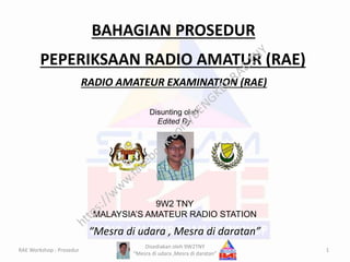PEPERIKSAAN RADIO AMATUR (RAE)
RADIO AMATEUR EXAMINATION (RAE)
BAHAGIAN PROSEDUR
“Mesra di udara , Mesra di daratan”
Disunting oleh
Edited By
9W2 TNY
MALAYSIA’S AMATEUR RADIO STATION
1RAE Workshop : Prosedur
Disediakan oleh 9W2TNY
“Mesra di udara ,Mesra di daratan”
 