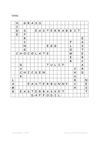 Lösung:



    H        G R A S S
    I
    D    S     E A S T E R R A B B               I T
    E    P
         R                                                E
         I                       F                        A
         N           E G G       L                        S
         G                       O                        T
     C H O C O L A T E           W                        E
                                 E                        R
                                 R                        C
       D             T U L I P                            A
       U                                        C         R
       C H I C K E N                            H         D
       K                                        U
L                                               R              N
A                 E A S T E R B U N N Y         C              E
M                                               H              S
B         E A S T E R B A S K E T                              T
                D A F F O D I L




Sabine Kainz, 3/2005                 http://vs-material.wegerer.at
 
