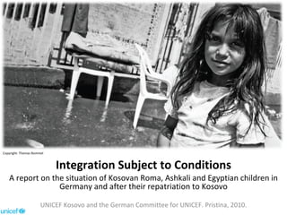 Integration Subject to Conditions A report on the situation of Kosovan Roma, Ashkali and Egyptian children in Germany and after their repatriation to Kosovo UNICEF Kosovo and the German Committee for UNICEF. Pristina, 2010. Copyright: Thomas Rommel 