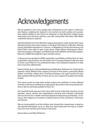 Acknowledgements
We are grateful to the many people who contributed to this report in Germany
and Kosovo, enabling the research to be carried out both quickly and success-
fully. Sabine Seiffert at the Centre for Research on Anti-Semitism helped locate
documents and interview partners, and also transcribed interviews. Max Molly
undertook literature research.

Karl-Heinz Winter from the ‘Alte Post’ support association made contact with many
affected families and social workers in the Berg Fidel district of Münster. Marlies
Imping facilitated discussions in Gronau. In Magdeburg Frauke Sonnenburg and
Ekrem Tahiri were able to open many doors. Pastor Werner Baumgarten identi-
fied interviewees in Stuttgart, and Rebecca Einhoff (UNHCR) and Gordana Spasic-
Neumann (AWO Heimatgarten) gave valuable advice.

In Kosovo we are grateful to KFOS, especially Luan Shllaku and Vera Pula, for their
cooperation and provision of information from Compass Research. We also wish
to thank Jusuf Thaci for his professional help in the statistical projection of data
from more than 230 families.

Special thanks go to Johannes Wedenig and Sebastian Sedlmayr for initiating this
research report. Without their support and that of their teams, particularly Beate
Dastel, Lena Dietz, Arbena Kuriu and Teuta Pozhegu, this report would not have
been possible. We would like to thank you for your support throughout the whole
project.

This report could not have been written without the readiness of many affected
families in Germany and Kosovo to talk openly about their lives and personal situ-
ations. We are extremely grateful to them all.

Our heartfelt thanks also go to the many staff at local authorities, charities, church
parishes, advice centres and organisations working with tolerated individuals
who found time for in-depth interviews despite already being overworked. In do-
ing so, they helped us to present a realistic picture of the conditions in Germany
and Kosovo.

We are most grateful to all the children who shared their experiences, trusted us
and opened themselves up to us. May this report help pave the way to a better
future for their families and friends in Germany.

Verena Knaus and Peter Widmann




                                                                                    9
 