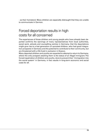 - as their homeland. Many children are especially distraught that they are unable
to communicate in German.



Forced deportation results in high
costs for all concerned
The experiences of those children and young people who have already been de-
ported confirms the warnings of many representatives from local authorities,
social work, schools and counselling centres in Germany; that the deportations
might give rise to a lost generation of uprooted children, who had good integra-
tion prospects in Germany and the potential to contribute to their community, but
are threatened with a life lived in exclusion in Kosovo.
Many deported children and youths are expected to attempt to return to Germany,
where the only prospect awaiting them is the status of an illegal immigrant. The
forced repatriation of children and youths, done to prevent their ‘immigration into
the social system’ in Germany, in fact results in long-term economic and social
costs for all.




                                                                                13
 