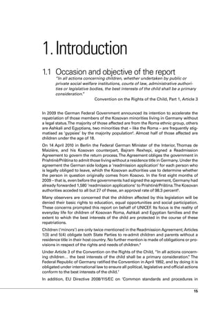 1. Introduction
1.1 Occasion and objective of the report
       “In all actions concerning children, whether undertaken by public or
       private social welfare institutions, courts of law, administrative authori-
       ties or legislative bodies, the best interests of the child shall be a primary
       consideration.  ”
                             Convention on the Rights of the Child, Part 1, Article 3


In 2009 the German Federal Government announced its intention to accelerate the
repatriation of those members of the Kosovan minorities living in Germany without
a legal status. The majority of those affected are from the Roma ethnic group, others
are Ashkali and Egyptians, two minorities that – like the Roma – are frequently stig-
matised as ‘gypsies’ by the majority population4. Almost half of those affected are
children under the age of 18.
On 14 April 2010 in Berlin the Federal German Minister of the Interior, Thomas de
Maizière, and his Kosovan counterpart, Bajram Rexhepi, signed a Readmission
Agreement to govern the return process. The Agreement obliges the government in
Prishtinë/Priština to admit those living without a residence title in Germany. Under the
agreement the German side lodges a ‘readmission application’ for each person who
is legally obliged to leave, which the Kosovan authorities use to determine whether
the person in question originally comes from Kosovo. In the first eight months of
2009 – that is, even before the governments had signed the agreement, Germany had
already forwarded 1,580 ‘readmission applications’ to Prishtinë/Priština.The Kosovan
authorities acceded to all but 27 of these, an approval rate of 98.3 percent5.
Many observers are concerned that the children affected by this legislation will be
denied their basic rights to education, equal opportunities and social participation.
These concerns prompted this report on behalf of UNICEF Its focus is the reality of
                                                           .
everyday life for children of Kosovan Roma, Ashkali and Egyptian families and the
extent to which the best interests of the child are protected in the course of these
repatriations.
Children (‘minors’) are only twice mentioned in the Readmission Agreement; Articles
1(3) and 5(4) obligate both State Parties to re-admit children and parents without a
residence title in their host country. No further mention is made of obligations or pro-
visions in respect of the rights and needs of children.6
Under Article 3 of the Convention on the Rights of the Child, “In all actions concern-
ing children… the best interests of the child shall be a primary consideration. The   ”
Federal Republic of Germany ratified the Convention in April 1992, and by doing it is
obligated under international law to ensure all political, legislative and official actions
conform to the best interests of the child.7
In addition, EU Directive 2008/115/EC on ‘Common standards and procedures in

                                                                                        15
 