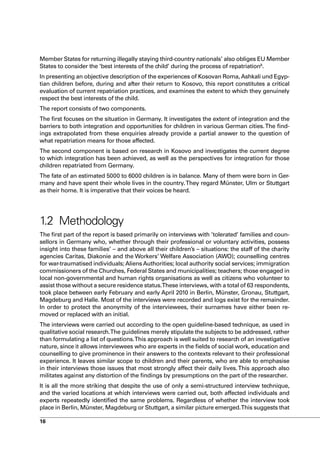 Member States for returning illegally staying third-country nationals’ also obliges EU Member
States to consider the ‘best interests of the child’ during the process of repatriation8.
In presenting an objective description of the experiences of Kosovan Roma, Ashkali und Egyp-
tian children before, during and after their return to Kosovo, this report constitutes a critical
evaluation of current repatriation practices, and examines the extent to which they genuinely
respect the best interests of the child.
The report consists of two components.
The first focuses on the situation in Germany. It investigates the extent of integration and the
barriers to both integration and opportunities for children in various German cities. The find-
ings extrapolated from these enquiries already provide a partial answer to the question of
what repatriation means for those affected.
The second component is based on research in Kosovo and investigates the current degree
to which integration has been achieved, as well as the perspectives for integration for those
children repatriated from Germany.
The fate of an estimated 5000 to 6000 children is in balance. Many of them were born in Ger-
many and have spent their whole lives in the country. They regard Münster, Ulm or Stuttgart
as their home. It is imperative that their voices be heard.




1.2 Methodology
The first part of the report is based primarily on interviews with ’tolerated’ families and coun-
sellors in Germany who, whether through their professional or voluntary activities, possess
insight into these families’ – and above all their children’s – situations: the staff of the charity
agencies Caritas, Diakonie and the Workers’ Welfare Association (AWO); counselling centres
for war-traumatised individuals; Aliens Authorities; local authority social services; immigration
commissioners of the Churches, Federal States and municipalities; teachers; those engaged in
local non-governmental and human rights organisations as well as citizens who volunteer to
assist those without a secure residence status.These interviews, with a total of 63 respondents,
took place between early February and early April 2010 in Berlin, Münster, Gronau, Stuttgart,
Magdeburg and Halle. Most of the interviews were recorded and logs exist for the remainder.
In order to protect the anonymity of the interviewees, their surnames have either been re-
moved or replaced with an initial.
The interviews were carried out according to the open guideline-based technique, as used in
qualitative social research.The guidelines merely stipulate the subjects to be addressed, rather
than formulating a list of questions. This approach is well suited to research of an investigative
nature, since it allows interviewees who are experts in the fields of social work, education and
counselling to give prominence in their answers to the contexts relevant to their professional
experience. It leaves similar scope to children and their parents, who are able to emphasise
in their interviews those issues that most strongly affect their daily lives. This approach also
militates against any distortion of the findings by presumptions on the part of the researcher.
It is all the more striking that despite the use of only a semi-structured interview technique,
and the varied locations at which interviews were carried out, both affected individuals and
experts repeatedly identified the same problems. Regardless of whether the interview took
place in Berlin, Münster, Magdeburg or Stuttgart, a similar picture emerged.This suggests that

16
 