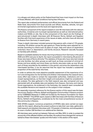 it is refugee and aliens policy at the Federal level that have most impact on the lives
of those affected, with local conditions having less influence.
The report also analysed parliamentary and official documents from the Federal and
State level, documents from local councils and offices, charities, schools, non-gov-
ernmental organisations and the local and regional press.
The Kosovo component of the report is based on over 60 interviews with the relevant
authorities, ministries and municipal representatives as well as international policy-
makers and NGOs on site. Key to this component of the report are the findings of
semi-structured in-depth interviews with 40 Kosovan Roma, Ashkali and Egyptian
families with first-hand experience of the issues at stake, and who have all returned
to Kosovo from Germany in recent years.
These in-depth interviews included personal discussions with a total of 173 people,
including 116 children across the age spectrum. These families were selected for in-
terview according to criteria such as place of origin, date and nature of repatriation
(voluntary return or deportation), and family structure. Research naturally focussed
on families with children.
Based on available statistics for those returning to Kosovo from Germany in the years
2009 and 2010 (January to April), the report succeeded in interviewing 36 percent of
those returnees of Roma ethnicity.9 The statistics of those who have returned include
not only families, but other groups as well (such as those convicted of criminal of-
fences and lone adults) and since these non-family returnees make up over 50 per-
cent of those recorded by the statistics in this period, and since the researchers only
interviewed families, it can be assumed that the report has included a substantial
proportion of the total family returnees.
In order to achieve the most objective possible assessment of the experience of re-
turn and reintegration for the families and children interviewed by the research team,
every effort was made to contact the responsible authorities, institutions and mu-
nicipal representatives, so that their insight and evaluations might be considered in
the analysis. The data gathered in the field research was also compared and sup-
plemented with all available data and statistics from Kosovo, Germany and interna-
tional organisations. As evidenced in the footnotes, the research team consulted all
the available literature and research on the subject in their analyses.
An especially important reference for the Kosovo section of this report was the base-
line survey Position of Roma, Ashkali and Egyptian Communities in Kosovo conduct-
ed by COMPASS Research in 2009 and funded by the Kosovo Foundation for Open
Society (KFOS)10.This KFOS report, based on 800 interviews with families of Kosovan
Roma, Ashkali and Egyptians, constitutes by far the most comprehensive survey of
this community in Kosovo.
With KFOS’s support, numerous projections of KFOS’s data were carried out espe-
cially for this report, allowing the present authors to take their own data, gathered in
field research and detailed interviews with 173 people in 9 districts, and extrapolate it
to cover a further 230 families in an additional ten districts.
All interviews were carried out between February and May 2010. In order to protect the
anonymity of the affected children and families, the authors have changed the names at-
tached to these interviewees’ quotes and information in this section of the report.


                                                                                      17
 