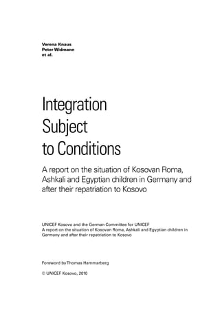 Verena Knaus
Peter Widmann
et al.




Integration
Subject
to Conditions
A report on the situation of Kosovan Roma,
Ashkali and Egyptian children in Germany and
after their repatriation to Kosovo



UNICEF Kosovo and the German Committee for UNICEF
A report on the situation of Kosovan Roma, Ashkali and Egyptian children in
Germany and after their repatriation to Kosovo




Foreword by Thomas Hammarberg

© UNICEF Kosovo, 2010
 
