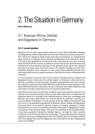 2. The Situation in Germany
Peter Widmann




2.1 Kosovan Roma, Ashkali
and Egyptians in Germany

2.1.1 Local studies
Research for this report gave special attention to the cities of Münster, Stuttgart
and Magdeburg, where substantial communities of Kosovan minority groups live.
One reason for choosing these three cities was the presence of comparatively
large numbers of Kosovan Roma, Ashkali and Egyptians with ‘toleration’ status.
The choice also appealed on the grounds that it included one city each from the
west and south of the country, as well as one from the former East Germany. The
limited time and personnel resources at the disposal of the report also dictated
the choice of large cities. This focus means the report’s findings can only be a
qualified reflection of the situation in rural areas, where affected families have
more restricted access to support services, a fact that can further complicate their
situations.
It is not possible to ascertain the exact number of Kosovan Roma, Ashkali and
Egyptians living in Germany. The central register of foreigners only records na-
tionality, not ethnic or regional origin. Kosovan nationals have only been record-
ed under this nationality since May 2008. The Federal Government advised in Oc-
tober 2009 that Kosovan nationals arriving in Germany before May 2008 may well
have been recorded under their previous prevailing nationality.11
Local Aliens Authorities are similarly unable to cite precise figures, since as a rule
they too only record nationality. Only in cases where ethnicity is of relevance for
residence status is it recorded in the official statistics. Cities such as Stuttgart and
Münster have been destinations for migrant labour for decades, including mi-
grant members of Yugoslav minority groups since the 1960s. Consequently they
are home to considerable populations of Kosovan Roma, Ashkali and Egyptians
who have either since become German citizens or possess residence or settle-
ment permits and are only recorded under their nationality. In Magdeburg, where
immigration from Kosovo began only with the outbreak of the Yugoslav Wars,
it has been possible to determine reliable figures – at least for those minority
members living there with Kosovan citizenship. Of the 469 Kosovan nationals
registered as living in Magdeburg at the end of 2009, 263 are recorded as Roma
and 10 as Ashkali. No Kosovan Egyptians were recorded as living in Magdeburg
at the end of 2009.12

                                                                                     19
 