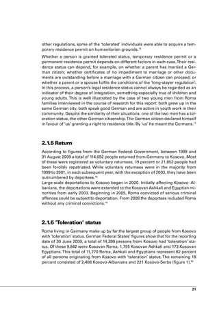 other regulations, some of the ‘tolerated’ individuals were able to acquire a tem-
porary residence permit on humanitarian grounds.16
Whether a person is granted tolerated status, temporary residence permit or a
permanent residence permit depends on different factors in each case. Their resi-
dence status can depend, for example, on whether a parent has married a Ger-
man citizen; whether certificates of no impediment to marriage or other docu-
ments are outstanding before a marriage with a German citizen can proceed; or
whether a parent or a spouse fulfils the conditions of the ‘long-stayer regulation’.
In this process, a person’s legal residence status cannot always be regarded as an
indicator of their degree of integration, something especially true of children and
young adults. This is well illustrated by the case of two young men from Roma
families interviewed in the course of research for this report: both grew up in the
same German city, both speak good German and are active in youth work in their
community. Despite the similarity of their situations, one of the two men has a tol-
eration status, the other German citizenship. The German citizen declared himself
in favour of ‘us’ granting a right to residence title. By ‘us’ he meant the Germans.17



2.1.5 Return
According to figures from the German Federal Government, between 1999 and
31 August 2009 a total of 114,092 people returned from Germany to Kosovo. Most
of these were registered as voluntary returnees, 19 percent or 21,852 people had
been forcibly repatriated. While voluntary returnees were in the majority from
1999 to 2001, in each subsequent year, with the exception of 2003, they have been
outnumbered by deportees.18
Large-scale deportations to Kosovo began in 2000. Initially affecting Kosovo- Al-
banians, the deportations were extended to the Kosovan Ashkali and Egyptian mi-
norities from early 2003. Beginning in 2005, Roma convicted of serious criminal
offences could be subject to deportation. From 2009 the deportees included Roma
without any criminal convictions.19



2.1.6 ‘Toleration’ status
Roma living in Germany make up by far the largest group of people from Kosovo
with ‘toleration’ status. German Federal States’ figures show that for the reporting
date of 30 June 2009, a total of 14,399 persons from Kosovo had ‘toleration’ sta-
tus. Of these 9,842 were Kosovan Roma, 1,755 Kosovan Ashkali and 173 Kosovan
Egyptians. This total of 11,770 Roma, Ashkali and Egyptians represent 82 percent
of all persons originating from Kosovo with ‘toleration’ status. The remaining 18
percent consisted of 2,408 Kosovo-Albanians and 221 Kosovo-Serbs (figure 1).20




                                                                                   21
 