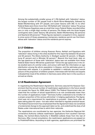 Among the substantially smaller group of 1,755 Ashkali with ‘toleration’ status,
the largest number of 791 people lived in North Rhine-Westphalia, followed by
Baden-Württemberg with 371 people, and Lower Saxony with 342. In no other
Federal State were there more than 100 Ashkali with ‘toleration’ status. The group
of 173 Kosovan Egyptians was so small that many Federal States recorded either
zero or only a single digit number of persons. The States with the three largest
contingents were Lower Saxony (58 persons), Baden-Württemberg (53 persons)
and Saarland (24 persons).21 These figures represent a snapshot in time, especial-
ly since some of those possessing a temporary residence permit can find them-
selves with ‘toleration’ status once the residence permit expires.



2.1.7 Children
The proportion of children among Kosovan Roma, Ashkali and Egyptians with
‘toleration’ status living in the cities studied for this report lay between 42 percent
and 50 percent. The Aliens Authority in Stuttgart quoted 42 percent, in Magde-
burg 47 percent and in Münster 50 percent.22 Beyond this local level, data on
the age spectrum of those with ‘toleration’ status was not available from those
Federal State Interior Ministries questioned.23 Since the age spectrums in the cit-
ies studied were of a similar order, and concur with both the information on age
distribution among the ethnic population in Kosovo, and the estimates given in
interviews with experts, it is possible to establish a relatively accurate overall
picture of the proportion of children present. Interviews with families and experts
indicated that most of the children in Germany were either born in the country or
arrived as infants.


2.1.8 Readmission Agreement
In negotiating the Readmission Agreement, Germany assured the Kosovan Gov-
ernment that the annual number of readmission applications in the future would
not exceed the figure for 2008 (about 2,500). The Federal Government also ad-
vised that the number of actual repatriations is as rule considerably lower than
the number of applications made.24 Germany further undertook to be mindful ‘of
a proper proportion of the various ethnicities’ in lodging applications. The Agree-
ment was not a requirement for repatriations to proceed – these have, after all,
been taking place for years – but was rather intended to regulate practical issues.
The Federal Government has emphasised that the Agreement does not constitute
a fundamental change to the approach taken so far, and underlined the duty of all
States under international law to admit their nationals.
The repatriations are coordinated by two agencies: the Karlsruhe Regional Ad-
ministrative Authority collects readmission applications from southern German
States, the Central Aliens Authority in Bielefeld collects those from the rest of
Germany. After mutual consultation, the readmission applications are passed on
to Prishtinë/Priština. According to both agencies, applications are prioritised for

                                                                                    23
 