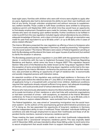 least eight years. Families with children who were still minors were eligible to apply after
six years. Applicants also had to demonstrate the ability to earn their own livelihood, and
that of any family, through unbroken employment and without recourse to supplemen-
tary welfare benefits. Those unable to fulfil these conditions were entitled to temporary
residence permit until September 2007, until which time they would have an opportunity
to find steady employment. Exceptions were made for trainees, those unable to work and
retirees who were not drawing upon welfare benefits. Further conditions to be fulfilled in
order to profit from the new regulation included regular school attendance by any children,
adequate knowledge of German, and a clean criminal record - although an exemption was
made for past fines equivalent to up to 50 daily units33, or up to 90 daily units in cases of
aliens-related offenses.34
The Interior Ministers presented the new regulation as offering a future to foreigners who
“are economically and socially integrated in Germany” as well as preventing “immigration
                                                      ,
into the social system. The Interior Ministers were aware of Federal legislation pending at
                        ”
both the Bundestag and Bundesrat [the lower and upper houses of parliament] but wished
to clarify the situation in advance.
The Bundestag passed just such a regulation in June 2007, with the agreement of the Bun-
desrat, in conformity with the Law to Implement European Union Directives Regulating
Residence and Asylum, which came into force in August 2007.35 This regulation became
Section 104a and b of the Residence Act, better known as the ‘long-stayer regulation’. With
the exception of some amended details, the long-stayer regulation conformed to the reso-
lution passed by the Interior Ministers’ conference the previous year and, like that resolu-
tion, was promoted as offering an opportunity of right of residence title to economically
and socially integrated persons with toleration status.
An essential condition of the regulation was continual legal residence in Germany of at
least eight years before the reference date of 1 July 2007, or of at least six years in the case
of applicants living in a household with unmarried minor children. Additional conditions
required that applicants already enjoyed sufficient living space, had adequate knowledge
of German, and could provide proof of school attendance for any children.
Persons who had previously attempted to deceive the Aliens Authorities, who had attempt-
ed to evade termination of their residence or who had links with extremist organisations
or had been convicted of crimes – with exceptions, as resolved at the Interior Ministers’
conference, for fines on record equivalent to up to 50 daily units, or up to 90 daily units in
cases of aliens or asylum-related offences - were excluded from the regulation.
The Federal legislation, too, was aimed at “preventing immigration into the social insur-
ance system, as the authors of the accompanying general administrative provisions put
             ”
it. In doing so, the law associated the opportunity of long-term residence in Germany
   36

with the independent ability to earn a livelihood. Those ’tolerated’ individuals fulfilling all
conditions and able through employment to secure their livelihoods and those of all de-
pendent family members, received a temporary residence permit.
Those meeting the basic conditions but unable to earn their livelihoods independently
were issued with a ‘provisional’ temporary residence permit. This was originally dated
until 31 December 2009, and was intended to allow those falling under its remit extra time
to secure employment that would enable them to support themselves “largely indepen-


26
 