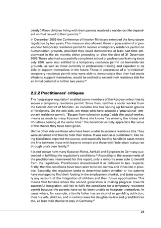 dently” Minor children living with their parents received a residence title depend-
      .
ent on that issued to their parents.37
In December 2009 the Conference of Interior Ministers extended the long-stayer
regulation by two years. This measure also allowed those in possession of a ‘pro-
visional’ temporary residence permit to receive a temporary residence permit on
humanitarian grounds, provided they could demonstrate at least part-time em-
ployment in the six months either preceding or after the date of 31 December
2009. Those who had successfully completed school or professional training since
July 2007 were also entitled to a temporary residence permit on humanitarian
grounds, as well as those currently in professional training and expected to be
able to support themselves in the future. Those in possession of a ‘provisional’
temporary residence permit who were able to demonstrate that they had made
efforts to support themselves, would be entitled to extend their residence title for
an initial period of a further two years.38



2.2.2 Practitioners’ critiques
The ‘long-stayer regulation’ enabled some members of the Kosovan minorities to
secure a temporary residence permit. Since then, testifies a social worker from
the Coerde district of Münster, an invisible line has sprung up between groups
of foreigners. On the one side, are those who have secured a ‘provisional’ tem-
porary residence permit. “Escape from toleration status” adds the social worker,
                                                         ,
means as much to many Kosovan Roma she knows “as winning the lottery and
Christmas coming at the same time. The beneficiaries fully appreciate the value
                                    ”
of the chance they have been given.
On the other side are those who have been unable to secure a residence title. They
were ashamed and tried to hide their status. It was seen as a punishment, like be-
ing blacklisted, reported the source, and especially hard to handle in cases where
the line between those with leave to remain and those with ‘toleration’ status ran
through one’s own family.39
It is not known how many Kosovan Roma, Ashkali and Egyptians in Germany suc-
ceeded in fulfilling the regulation’s conditions.40 According to the assessments of
the practitioners interviewed for this report, only a minority were able to benefit
from the regulation. Practitioners characterised it as deficient in two respects:
firstly, that the conditions have been seen to be too narrow and inflexible in prac-
tice. Secondly, the regulation seeks to determine solely whether or not parents
have managed to find their footing in the employment market, and takes scarce-
ly any account of the integration of children and their future opportunities. This
means that families where the second generation is making progress towards
successful integration, still fail to fulfil the conditions for a temporary residence
permit because the parents have so far been unable to integrate themselves. In
cases where, for example, a family father has an alcohol or gambling addiction,
then his wife, children, and in certain cases his daughter-in-law and grandchildren
too, all lose their chance to stay in Germany.41


                                                                                  27
 