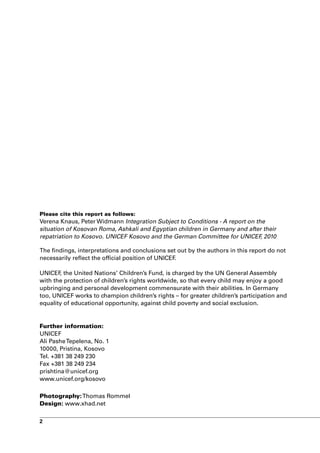 Please cite this report as follows:
Verena Knaus, Peter Widmann Integration Subject to Conditions - A report on the
situation of Kosovan Roma, Ashkali and Egyptian children in Germany and after their
repatriation to Kosovo. UNICEF Kosovo and the German Committee for UNICEF 2010,

The findings, interpretations and conclusions set out by the authors in this report do not
necessarily reflect the official position of UNICEF.

UNICEF the United Nations’ Children’s Fund, is charged by the UN General Assembly
       ,
with the protection of children’s rights worldwide, so that every child may enjoy a good
upbringing and personal development commensurate with their abilities. In Germany
too, UNICEF works to champion children’s rights – for greater children’s participation and
equality of educational opportunity, against child poverty and social exclusion.


Further information:
UNICEF
Ali Pashe Tepelena, No. 1
10000, Pristina, Kosovo
Tel. +381 38 249 230
Fax +381 38 249 234
prishtina@unicef.org
www.unicef.org/kosovo

Photography: Thomas Rommel
Design: www.xhad.net

2
 
