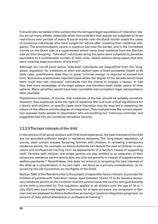 It should also be stated in this context that the stringent legal regulations of ‘toleration’ sta-
tus set up many pitfalls, especially when one considers that people are subjected to these
restrictions over periods of years. A social worker near the Dutch border raised the cases
of numerous individuals who have sought her advice after ‘violating their residence obli-
gation.’ The accommodation centre in question lies near the border, and in the immediate
vicinity on the Dutch side is a supermarket where many local residents from the German
side do their shopping. ’Tolerated’ individuals doing the same were subjected to penalties
equivalent to a considerable number of daily units, clearly without being aware that they
were violating legal provisions of any kind.51
Although the cut-off point where ’tolerated’ individuals are disqualified from the ‘long-
stayer regulation’ for violations of alien and asylum laws is fixed somewhat higher at 90
daily rates, practitioners state that no great ‘criminal energy’ is required to exceed this
limit. Numerous practitioners reported cases where the degree of the penalty would have
been much less had ’tolerated’ individuals had the means to engage a lawyer, or had
they had more knowledge of the legal system and therefore been better aware of their
options. Many penalties would have been avoidable had competent legal representation
been available.
Practitioners stressed, of course, that violations of the law should be suitably punished.
However, they explained, since the right of residence title is of such critical significance for
a family with children, in specific cases more discretion may be required in assessing the
nature of the offence and the degree of integration. They outlined how the current stipula-
tion exposes many people to deportation who are anything but ‘notorious criminals’ and
suggested that this can constitute senseless severity.



2.2.2.5The best interests of the child
In the opinion of all social workers with first-hand experience, the best interests of the child
are not accorded sufficient weight in residence decisions. The ‘long-stayer regulation’, of
course, does contain clauses favouring families with children. In renewing a temporary
residence permit, for example, an Aliens Authority can deduct the cost of children in edu-
cation and professional training from its assessments of a family’s means of supporting
itself. Families with children and single parents are also entitled to an extension of their
temporary residence permit where they are only temporarily in receipt of supplementary
welfare payments.52 Nevertheless, this does not amount to accepting the best interests of
the child as a consideration in its own right - let alone as a primary consideration, as re-
quired by the UN Convention on the Rights of the Child.
Section 104b of the Residence Act is the subject of especially fierce criticism. It provides for
children of parents with ‘toleration’ status, aged between 14 and 17, to be issued a tempo-
rary residence permit on the condition that the parents leave the country and guardianship
of the child is provided for. This regulation applies to all children over the age of 14 on 1
July 2007, who have lived legally in Germany for at least six years, are competent in Ger-
man and are assessed by Aliens Authorities as having a ‘positive integration prognosis’ on
account of their school attendance or professional training.53


30
 