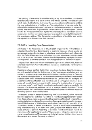 This splitting of the family is criticised not just by social workers, but also by
lawyers who perceive it to be in conflict with Article 6 of the Federal Basic Law
which states that the family shall enjoy the special protection of the state, and that
the care and upbringing of children are “the natural right of parents and a duty
primarily incumbent upon them” and also in conflict with the right to respect for
                                  ,
private and family life, as guaranteed under Article 8 of the European Conven-
tion for the Protection of Human Rights. Vehement objections have been raised in
cases where families have been separated as a result of some slight infraction by
the parents or a sibling.54 The Convention on the Rights of the Child also forbids
the separation of children from their parents.55



2.2.2.6The Hardship Case Commission
Article 23a of the Residence Act of 30 July 2004 empowers the Federal States to
establish Hardship Case Commissions to examine instances where special cir-
cumstances pertain. On the basis of a hardship application from such a Commis-
sion, the Federal State supreme authorities can grant a temporary residence per-
mit to the applicant concerned, irrespective of the prevailing legal preconditions
and regardless of whether or not an asylum application has been turned down.
This provision, which was initially intended to expire at the end of 2009, has been
extended indefinitely.56 All Federal States have since established a Hardship Case
Commission.
Practitioners have testified that in their experience Hardship Case Commissions
can only partially offset the deficiencies of the ‘long-stayer regulation’, and are
unable to prevent many cases where children born and brought up in Germany
are exposed to deportation. In the written evaluation guidelines for the Federal
State of North Rhine-Westphalia’s Hardship Case Commission, for example, the
precondition for qualification as a hardship case is an ‘atypical situation” Since
                                                                             .
cases will already have been examined by a court, “a strict standard of measure-
ment must apply” – and “health complications alone will only be grounds for the
granting of a temporary residence permit in extreme, special situations. 57 Local
                                                                           ”
specialists and the Commissions have repeatedly disagreed on whether a particu-
lar family qualifies as a hardship case.
The Federal States of Baden-Württemberg and Saxony-Anhalt, which have col-
lated the appropriate statistics, report that in recent years applications by people
from Kosovo have made up a considerable proportion of the total – most of these
applicants being members of the minorities. Saxony-Anhalt’s figures for the years
2005-2009 show that of 109 hardship applications (involving 387 people) – 32, or
29 percent - related to people from Kosovo. Of the 34 applications to the Magde-
burg Interior Ministry in the same four years, people from Kosovo made up 16
cases, or fully 47 percent. According to the most recent commission report, the
main reason for applications was the “high degree of integration achieved over
many years of residence”These cases particularly involved children either born in
                          .
Germany or who arrived Germany as infants.58

                                                                                   31
 