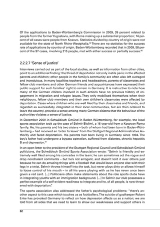 Of the applications to Baden-Württemberg’s Commission in 2009, 39 percent related to
people from the former Yugoslavia, with Roma making up a substantial proportion; 14 per-
cent of all cases were people from Kosovo. Statistics divided by country of origin were not
available for the state of North Rhine-Westphalia.59 There are no statistics for the success
rate of applications by country of origin. Baden-Württemberg recorded that in 2009, 58 per-
cent of the 97 cases, involving 215 people, met with either success or partially success.60



2.2.2.7 ‘Sense of justice’
Interviews carried out as part of the local studies, as well as information from other cities,
point to an additional finding: the threat of deportation not only instils panic in the affected
parents and children; other people in the family’s community are often also left outraged
and incredulous. In many localities teachers and headteachers, parents of classmates and
fellow club members and other German friends and acquaintances have expressed their
public support for such families’ right to remain in Germany. It is instructive to note how
many of the German citizens involved in such actions have no previous history of en-
gagement in migration and refugee issues. They only mobilised themselves when their
neighbours, fellow club members and their own children’s classmates were affected by
deportation. Cases where children who are well liked by their classmates and friends, and
regarded as successfully integrated in their local communities, but are then ordered to
leave the country, provoke a sense among many German citizens that the behaviour of the
authorities violates a sense of justice.
In December 2009 in Schwäbisch Gmünd in Baden-Württemberg, for example, the local
sports association took up the case of Selmir Bislimi, a 16 year-old from a Kosovan Roma
family. He, his parents and his two sisters – both of whom had been born in Baden-Würt-
temberg – had received an ‘order to leave’ from the Stuttgart Regional Administrative Au-
thority and faced deportation. His parents had been living in Germany since 1994. The
boy’s father had undergone a bypass operation, suffered from diabetes, chronic hepatitis
B and depression.61
In an open letter to the president of the Stuttgart Regional Council and Schwäbisch Gmünd
politicians, the Schwäbisch Gmünd Sports Association wrote: “Selmir is friendly and ex-
tremely well liked among his comrades in the team; he can sometimes act the rogue and
drop nonchalant comments – but he’s not arrogant, and doesn’t lord it over others just
because he can do amazing things with a football that would leave anyone else with their
legs in a twist. Selmir throws himself into the task, but never plays dirty or allows himself
to loose control of his mouth – in all his years playing with us he has never once been
given a red card. [...] Politicians often make statements about the role sports clubs have
in integrating youths with an immigration background. [...] In Selmir our club possesses a
perfect example of a self-evident readiness to integrate and he, of all people, is now threat-
ened with deportation.  ”
The sports association also addressed the father’s psychological problems: “there’s an-
other aspect to this case which touches us as footballers. The suicide of goalkeeper Robert
Enke has provoked Germany to reflect on how depression affects us as a nation; we are
told from all sides that we need to learn to show our weaknesses and support others in


32
 