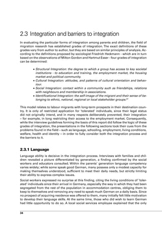 2.3 Integration and barriers to integration
In evaluating the particular forms of integration among parents and children, the field of
migration research has established grades of integration. The exact definitions of these
grades vary from author to author, but they are based on similar principles of analysis. Ac-
cording to the definitions proposed by sociologist Friedrich Heckmann - which are in turn
based on the observations of Milton Gordon and Hartmut Esser - four grades of integration
can be determined:

         •	Structural Integration: the degree to which a group has access to key societal
           institutions - to education and training, the employment market, the housing
           market and political community.
         •	Cultural Integration: attitudes, and patterns of cultural orientation and behav-
           iour.
         •	Social Integration: contact within a community such as friendships, relations
           with neighbours and membership in associations.
         •	Identificational Integration: the self-image of the migrant and their sense of be-
           longing to ethnic, national, regional or local stakeholder groups.67

This model relates to labour migrants with long-term prospects in their destination coun-
try. It is only of restricted application for ‘tolerated’ individuals, since their legal status
did not originally intend, and in many respects deliberately prevented, their integration
– for example, in long restricting their access to the employment market. Consequently,
while the interview guidelines forming the basis of this report did follow the logic of these
grades of integration, the presentations in the following sections took their cues from the
problems found in the field – such as language, schooling, employment, living conditions,
welfare, health and identity – in order to fully consider both the integration process and
the barriers to it.



2.3.1 Language
Language ability is decisive in the integration process. Interviews with families and chil-
dren revealed a picture differentiated by generation, a finding confirmed by the social
workers and educators consulted. Within the parents’ generation language competency
varies widely; while some speak good German, many possess only a modest capacity for
making themselves understood, sufficient to meet their daily needs, but strictly limiting
their ability to express complex issues.
Social workers expressed no surprise at this finding, citing the living conditions of ’toler-
ated’ individuals since their arrival in Germany, especially the way in which they had been
segregated from the rest of the population in accommodation centres, obliging them to
keep to themselves and removing any need to speak much German on a daily basis. Since
no prospect of acquiring residence was offered to them, many initially felt little motivation
to develop their language skills. At the same time, those who did wish to learn German
had little opportunity to do so. A local social services employee explained that the only


34
 