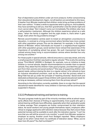 Fear of deportation puts children under yet more pressure, further compromising
their educational development. Again, not all teachers are sensitised to this issue.
A teacher from Münster explained that children rarely bring up these problems of
their own volition: “It takes a while to appreciate what is going on. And suddenly,
they have something to tell you; that their grandmother cries the whole night and
mum cannot sleep. But it doesn’t come out immediately. The children also have
                    ”
a self-protection mechanism. Although the children experience school as a safe
place, “when the family is together and the night draws in, that’s when it gets
tough, that’s when the big problems emerge. 77 ”
Remote accommodation centres seem to breed an atmosphere unconducive to
education, in contrast to a living environment where families have more contact
with other population groups. This can be observed, for example, in the Coerde
district of Münster: where individuals are housed in a neighbourhood together
with other population groups, social workers have noticed that awareness of the
importance of completing school has grown. No such improvement has been
noticed among those living in accommodation centres where families live only
among one another.78
For those pupils in special schools, referral amounts to a one-way street, and only
a small proportion find their way back to regular schools.79 This is why the working
group ‘Third World’ (AGDW) in Stuttgart, for example, runs an initiative to keep
children in normal schools, despite recommendations to transfer them to special
schools. They attest that the children make good progress, provided they get sup-
port from their parents and social workers.80 One way of supporting children with
special needs, without closing the door to a regular school, is for schools to have
an inclusive educational provision, such as the one that the primary school in
Berg Fidel has set up under the principle of ‘teaching diversity’. Social work and
dedicated professionals support those children with special educational needs for
as long as necessary, without removing them from the primary school.81
According to the information currently available, there is no sign that the special
educational needs identified for many children in Germany will be continue to be
supported in Kosovo.



2.3.2.3 Professional training and barriers to training
The poor progress made by part of the minority members while at school neces-
sarily affects their chances of finding an apprenticeship. Even pupils who gain a
school-leaving certificate have difficulties, especially when their graduation grade
is below average. Their prospects are further compromised by their toleration
status. As social workers and young people themselves report, employers often
refuse to engage applicants with toleration status because they feel unsure these
potential trainees will be available to work after the toleration expires: “I can’t be
sure that you will still be around in six months, a youth from Münster quoted an
                                                  ”
employer as saying. Another youth from Stuttgart reported: “Many employers
laugh at me when I show them my certificate of toleration status: ‘What, you’ve
been here 20 years?’ You feel humiliated. 82
                                           ”

                                                                                   37
 