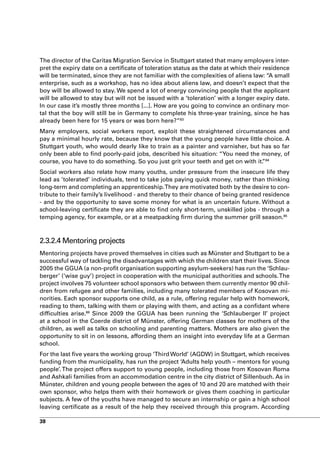 The director of the Caritas Migration Service in Stuttgart stated that many employers inter-
pret the expiry date on a certificate of toleration status as the date at which their residence
will be terminated, since they are not familiar with the complexities of aliens law: “A small
enterprise, such as a workshop, has no idea about aliens law, and doesn’t expect that the
boy will be allowed to stay. We spend a lot of energy convincing people that the applicant
will be allowed to stay but will not be issued with a ‘toleration’ with a longer expiry date.
In our case it’s mostly three months [...]. How are you going to convince an ordinary mor-
tal that the boy will still be in Germany to complete his three-year training, since he has
already been here for 15 years or was born here?”83
Many employers, social workers report, exploit these straightened circumstances and
pay a minimal hourly rate, because they know that the young people have little choice. A
Stuttgart youth, who would dearly like to train as a painter and varnisher, but has so far
only been able to find poorly-paid jobs, described his situation: “You need the money, of
course, you have to do something. So you just grit your teeth and get on with it. 84
                                                                                ”
Social workers also relate how many youths, under pressure from the insecure life they
lead as ’tolerated’ individuals, tend to take jobs paying quick money, rather than thinking
long-term and completing an apprenticeship. They are motivated both by the desire to con-
tribute to their family’s livelihood - and thereby to their chance of being granted residence
- and by the opportunity to save some money for what is an uncertain future. Without a
school-leaving certificate they are able to find only short-term, unskilled jobs - through a
temping agency, for example, or at a meatpacking firm during the summer grill season.85



2.3.2.4 Mentoring projects
Mentoring projects have proved themselves in cities such as Münster and Stuttgart to be a
successful way of tackling the disadvantages with which the children start their lives. Since
2005 the GGUA (a non-profit organisation supporting asylum-seekers) has run the ‘Schlau-
berger’ (‘wise guy’) project in cooperation with the municipal authorities and schools. The
project involves 75 volunteer school sponsors who between them currently mentor 90 chil-
dren from refugee and other families, including many tolerated members of Kosovan mi-
norities. Each sponsor supports one child, as a rule, offering regular help with homework,
reading to them, talking with them or playing with them, and acting as a confidant where
difficulties arise.86 Since 2009 the GGUA has been running the ‘Schlauberger II’ project
at a school in the Coerde district of Münster, offering German classes for mothers of the
children, as well as talks on schooling and parenting matters. Mothers are also given the
opportunity to sit in on lessons, affording them an insight into everyday life at a German
school.
For the last five years the working group ‘Third World’ (AGDW) in Stuttgart, which receives
funding from the municipality, has run the project ‘Adults help youth – mentors for young
people’. The project offers support to young people, including those from Kosovan Roma
and Ashkali families from an accommodation centre in the city district of Sillenbuch. As in
Münster, children and young people between the ages of 10 and 20 are matched with their
own sponsor, who helps them with their homework or gives them coaching in particular
subjects. A few of the youths have managed to secure an internship or gain a high school
leaving certificate as a result of the help they received through this program. According

38
 