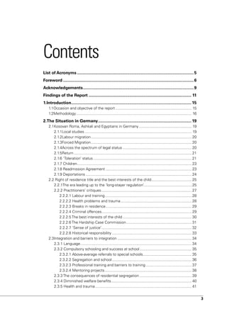 Contents
List of Acronyms .................................................................................................... 5
Foreword ................................................................................................................ 6
Acknowledgements ............................................................................................... 9
Findings of the Report ........................................................................................ 11
1.Introduction....................................................................................................... 15
    1.1Occasion and objective of the report ........................................................................ 15
    1.2Methodology ............................................................................................................. 16
2.The Situation in Germany ................................................................................ 19
    2.1Kosovan Roma, Ashkali and Egyptians in Germany .................................................. 19
       2.1.1Local studies ..................................................................................................... 19
       2.1.2Labour migration ............................................................................................... 20
       2.1.3Forced Migration ............................................................................................... 20
       2.1.4Across the spectrum of legal status ................................................................. 20
       2.1.5Return ............................................................................................................... 21
       2.1.6 ‘Toleration’ status ............................................................................................. 21
       2.1.7 Children ............................................................................................................ 23
       2.1.8 Readmission Agreement ................................................................................. 23
       2.1.9 Deportations .................................................................................................... 24
    2.2 Right of residence title and the best interests of the child ...................................... 25
       2.2.1The era leading up to the ‘long-stayer regulation’............................................. 25
       2.2.2 Practitioners’ critiques ..................................................................................... 27
           2.2.2.1 Labour and training .................................................................................. 28
           2.2.2.2 Health problems and trauma ................................................................... 28
           2.2.2.3 Breaks in residence ................................................................................. 29
           2.2.2.4 Criminal offences..................................................................................... 29
           2.2.2.5 The best interests of the child ................................................................. 30
           2.2.2.6 The Hardship Case Commission.............................................................. 31
           2.2.2.7 ‘Sense of justice’ ..................................................................................... 32
           2.2.2.8 Historical responsibility ........................................................................... 33
    2.3Integration and barriers to integration ...................................................................... 34
       2.3.1 Language ......................................................................................................... 34
       2.3.2 Compulsory schooling and success at school ................................................. 35
           2.3.2.1 Above-average referrals to special schools.............................................. 35
           2.3.2.2 Segregation and school ........................................................................... 36
           2.3.2.3 Professional training and barriers to training ........................................... 37
           2.3.2.4 Mentoring projects .................................................................................. 38
       2.3.3 The consequences of residential segregation ................................................. 39
       2.3.4 Diminished welfare benefits ............................................................................ 40
       2.3.5 Health and trauma ........................................................................................... 41


                                                                                                                                        3
 